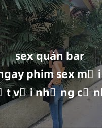 sex quán bar Xem ngay phim sex mới nhất với những cảnh nóng hổi không thể bỏ lỡ! Cơ hội tận hưởng những khoảnh khắc đầy kích thích ngay hôm nay!