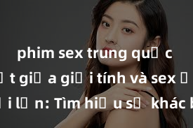 phim sex trung quốc Phân biệt giữa giới tính và sex ở người lớn: Tìm hiểu sự khác biệt và yếu tố quyết định