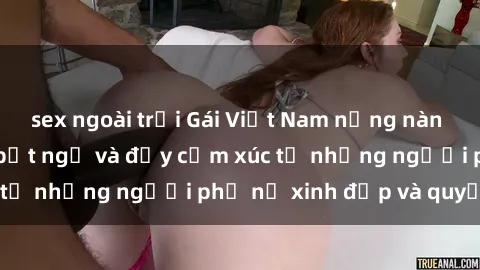 sex ngoài trời Gái Việt Nam nồng nàn khi làm tình: Điều bất ngờ và đầy cảm xúc từ những người phụ nữ xinh đẹp và quyến rũ