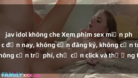 jav idol không che Xem phim sex miễn phí hot nhất từ trước đến nay, không cần đăng ký, không cần trả phí, chỉ cần click và thưởng thức ngay!