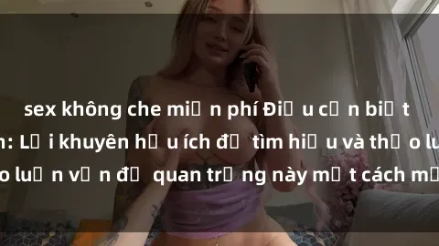 sex không che miễn phí Điều cần biết về sex người lớn: Lời khuyên hữu ích để tìm hiểu và thảo luận vấn đề quan trọng này một cách mở cửa và chân thành
