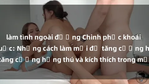 làm tình ngoài đường Chinh phục khoái cảm với sex trói buộc: Những cách làm mới để tăng cường hứng thú và kích thích trong mối quan hệ