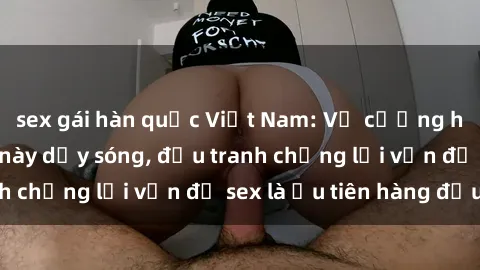 sex gái hàn quốc Việt Nam: Vụ cưỡng hiếp khiến nước này dậy sóng, đấu tranh chống lại vấn đề sex là ưu tiên hàng đầu