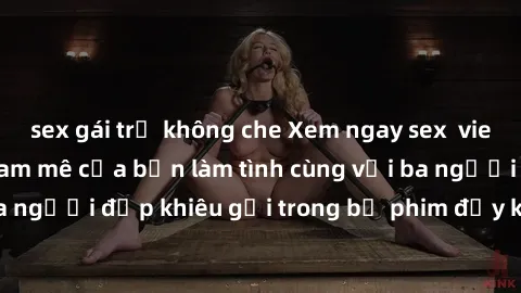 sex gái trẻ không che Xem ngay sex  vietsub để thỏa mãn đam mê của bạn làm tình cùng với ba người đẹp khiêu gợi trong bộ phim đầy kích thích này!