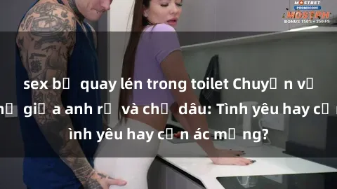 sex bị quay lén trong toilet Chuyện về mối quan hệ giữa anh rể và chị dâu: Tình yêu hay cơn ác mộng?