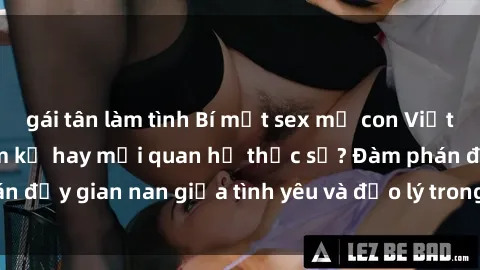 gái tân làm tình Bí mật sex mẹ con Việt Nam: Cuộc tình cấm kỵ hay mối quan hệ thực sự? Đàm phán đầy gian nan giữa tình yêu và đạo lý trong xã hội hiện đại.