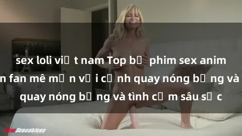 sex loli việt nam Top bộ phim sex anime nổi tiếng khiến fan mê mẩn với cảnh quay nóng bỏng và tình cảm sâu sắc