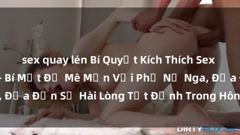 sex quay lén Bí Quyết Kích Thích Sex Gái Nga Cực Đỉnh - Bí Mật Để Mê Mẩn Với Phụ Nữ Nga, Đưa Đến Sự Hài Lòng Tột Đỉnh Trong Hôn Nhân Của Bạn!