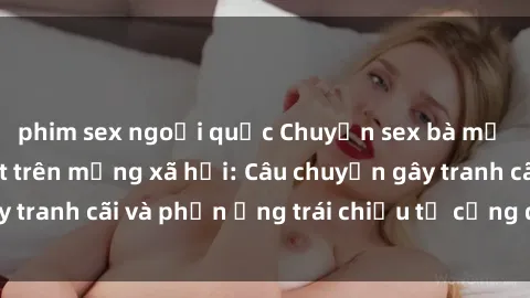 phim sex ngoại quốc Chuyện sex bà mẹ Việt Nam gây sốt trên mạng xã hội: Câu chuyện gây tranh cãi và phản ứng trái chiều từ cộng đồng mạng.