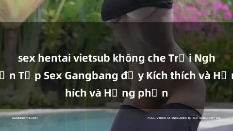 sex hentai vietsub không che Trải Nghiệm Tuyển Tập Sex Gangbang đầy Kích thích và Hưng phấn