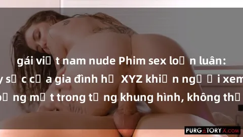 gái việt nam nude Phim sex loạn luân: Cảnh quan hệ gây sốc của gia đình họ XYZ khiến người xem bỏng mắt trong từng khung hình, không thể rời mắt khỏi màn hình.
