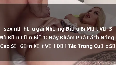 sex nữ hầu gái Những Điều Bí Mật Về Sex Trong Gia Đình Mà Bạn Cần Biết: Hãy Khám Phá Cách Nâng Cao Sự Gắn Kết Với Đối Tác Trong Cuộc Sống Hôn Nhân của Bạn