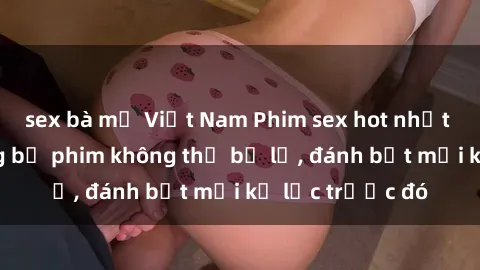sex bà mẹ Việt Nam Phim sex hot nhất năm  Top những bộ phim không thể bỏ lỡ, đánh bật mọi kỷ lục trước đó