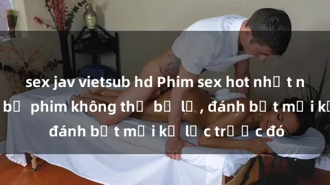 sex jav vietsub hd Phim sex hot nhất năm  Top những bộ phim không thể bỏ lỡ, đánh bật mọi kỷ lục trước đó