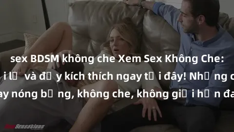 sex BDSM không che Xem Sex Không Che: Trải nghiệm mới lạ và đầy kích thích ngay tại đây! Những cảnh quay nóng bỏng, không che, không giới hạn đang chờ đón bạn. Đừng bỏ lỡ!