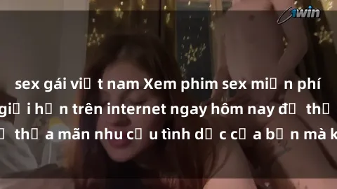 sex gái việt nam Xem phim sex miễn phí hoàn toàn không giới hạn trên internet ngay hôm nay để thỏa mãn nhu cầu tình dục của bạn mà không tốn chi phí.