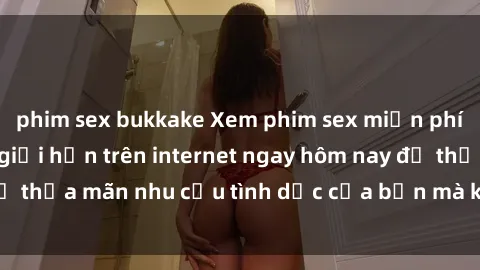 phim sex bukkake Xem phim sex miễn phí hoàn toàn không giới hạn trên internet ngay hôm nay để thỏa mãn nhu cầu tình dục của bạn mà không tốn chi phí.