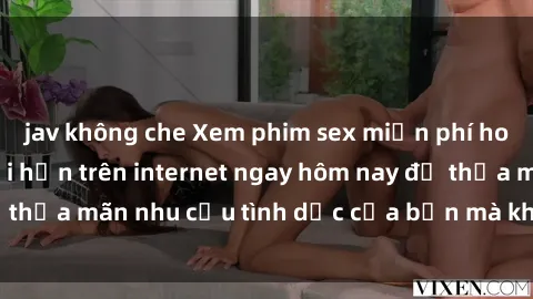 jav không che Xem phim sex miễn phí hoàn toàn không giới hạn trên internet ngay hôm nay để thỏa mãn nhu cầu tình dục của bạn mà không tốn chi phí.