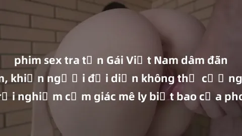 phim sex tra tấn Gái Việt Nam dâm đãng làm tình say đắm, khiến người đối diện không thể cưỡng lại được. Hãy trải nghiệm cảm giác mê ly biết bao của phong cách yêu đương đậm chất dân tộc!