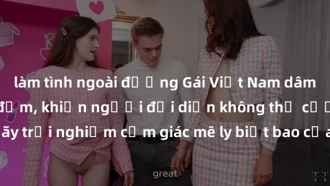 làm tình ngoài đường Gái Việt Nam dâm đãng làm tình say đắm, khiến người đối diện không thể cưỡng lại được. Hãy trải nghiệm cảm giác mê ly biết bao của phong cách yêu đương đậm chất dân tộc!