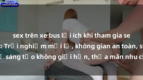 sex trên xe bus lợi ích khi tham gia sex online không che: Trải nghiệm mới lạ, không gian an toàn, sự sáng tạo không giới hạn, thỏa mãn nhu cầu tình dục của bạn.
