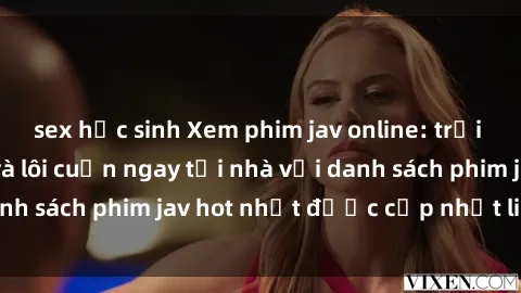 sex học sinh Xem phim jav online: trải nghiệm hấp dẫn và lôi cuốn ngay tại nhà với danh sách phim jav hot nhất được cập nhật liên tục.