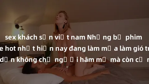 sex khách sạn việt nam Những bộ phim JAV idol không che hot nhất hiện nay đang làm mưa làm gió trên mạng, hấp dẫn không chỉ người hâm mộ mà còn cả những ai mới tìm hiểu về thể loại này!