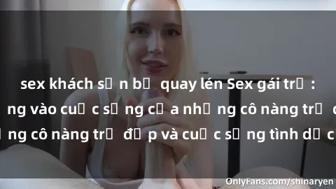 sex khách sạn bị quay lén Sex gái trẻ: Một cái nhìn sâu lắng vào cuộc sống của những cô nàng trẻ đẹp và cuộc sống tình dục của họ