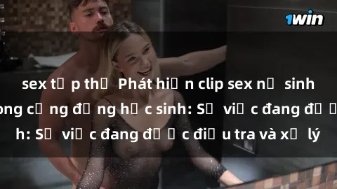 sex tập thể Phát hiện clip sex nữ sinh gây chấn động trong cộng đồng học sinh: Sự việc đang được điều tra và xử lý