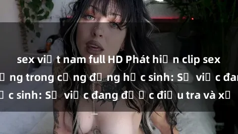 sex việt nam full HD Phát hiện clip sex nữ sinh gây chấn động trong cộng đồng học sinh: Sự việc đang được điều tra và xử lý