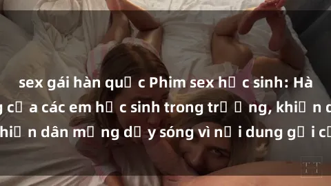 sex gái hàn quốc Phim sex học sinh: Hành động nóng bỏng của các em học sinh trong trường, khiến dân mạng dậy sóng vì nội dung gợi cảm và kích thích.