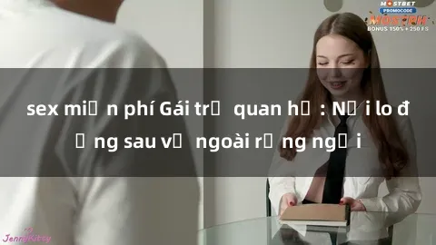 sex miễn phí Gái trẻ quan hệ: Nỗi lo đằng sau vẻ ngoài rạng ngời