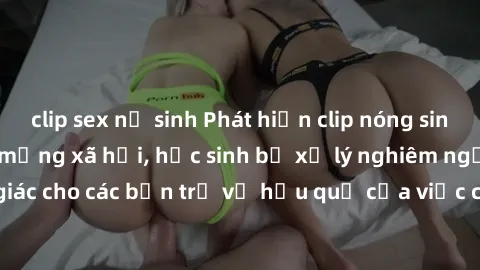 clip sex nữ sinh Phát hiện clip nóng sinh viên gây sốt trên mạng xã hội, học sinh bị xử lý nghiêm ngặt. Đây là cảnh giác cho các bạn trẻ về hậu quả của việc chia sẻ thông tin trái phép trên internet.