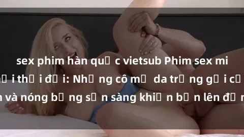 sex phim hàn quốc vietsub Phim sex milf hấp dẫn nhất mọi thời đại: Những cô mẹ da trắng gợi cảm và nóng bỏng sẵn sàng khiến bạn lên đỉnh chỉ trong chớp mắt!