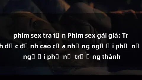phim sex tra tấn Phim sex gái già: Trải nghiệm tình dục đỉnh cao của những người phụ nữ trưởng thành