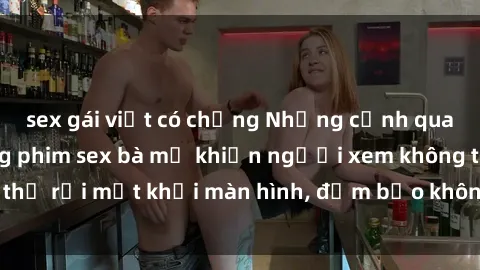 sex gái việt có chồng Những cảnh quay nóng bỏng trong phim sex bà mẹ khiến người xem không thể rời mắt khỏi màn hình, đảm bảo không làm bạn thất vọng!
