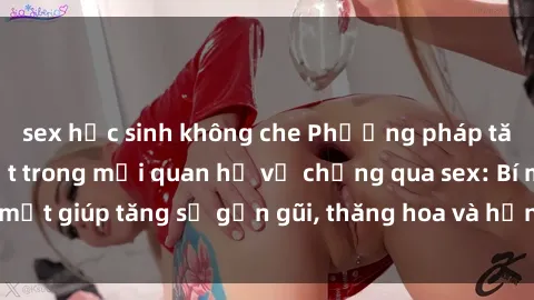 sex học sinh không che Phương pháp tăng cường gắn kết trong mối quan hệ vợ chồng qua sex: Bí mật giúp tăng sự gần gũi, thăng hoa và hạnh phúc cho cặp đôi