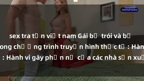 sex tra tấn việt nam Gái bị trói và bị ép buộc làm tình trong chương trình truyền hình thực tế: Hành vi gây phẫn nộ của các nhà sản xuất và người xem.
