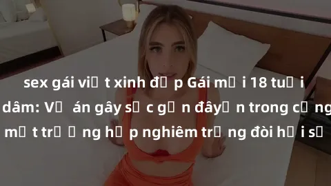 sex gái việt xinh đẹp Gái mới 18 tuổi bị trói và bị hiếp dâm: Vụ án gây sốc gần đâyến trong cộng đồng. Đây là một trường hợp nghiêm trọng đòi hỏi sự can thiệp mạnh mẽ từ phía công lý.