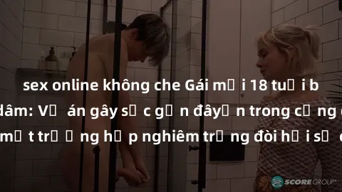 sex online không che Gái mới 18 tuổi bị trói và bị hiếp dâm: Vụ án gây sốc gần đâyến trong cộng đồng. Đây là một trường hợp nghiêm trọng đòi hỏi sự can thiệp mạnh mẽ từ phía công lý.