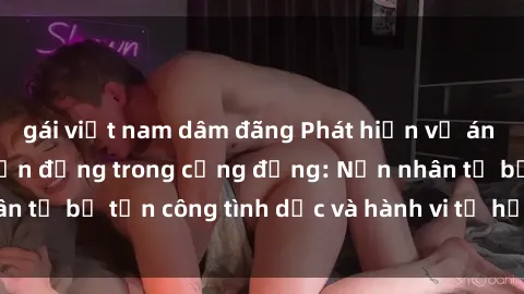 gái việt nam dâm đãng Phát hiện vụ án bạo dâm sex gây chấn động trong cộng đồng: Nạn nhân tố bị tấn công tình dục và hành vi tệ hại được tiết lộ