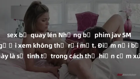 sex bị quay lén Những bộ phim jav SM không che khiến người xem không thể rời mắt. Điểm nổi bật của thể loại này là sự tinh tế trong cách thể hiện cảm xúc và sự hấp dẫn của những cảnh quay.