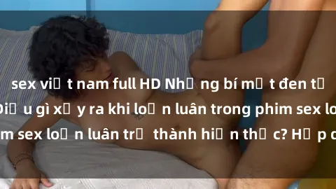 sex việt nam full HD Những bí mật đen tối trong gia đình: Điều gì xảy ra khi loạn luân trong phim sex loạn luân trở thành hiện thực? Hấp dẫn và gây sốc!