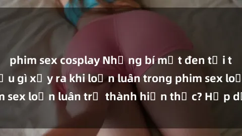 phim sex cosplay Những bí mật đen tối trong gia đình: Điều gì xảy ra khi loạn luân trong phim sex loạn luân trở thành hiện thực? Hấp dẫn và gây sốc!