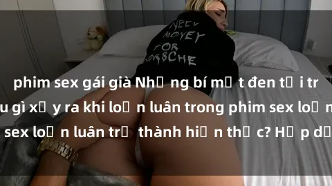 phim sex gái già Những bí mật đen tối trong gia đình: Điều gì xảy ra khi loạn luân trong phim sex loạn luân trở thành hiện thực? Hấp dẫn và gây sốc!