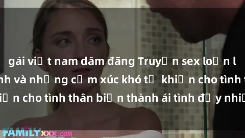gái việt nam dâm đãng Truyện sex loạn luân: Bí mật gia đình và những cảm xúc khó tả khiến cho tình thân biến thành ái tình đầy nhiệt huyết