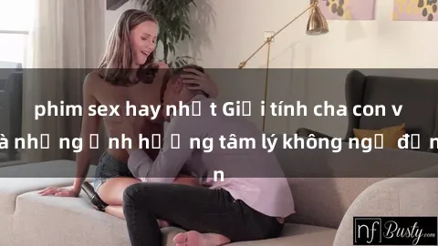 phim sex hay nhất Giới tính cha con và những ảnh hưởng tâm lý không ngờ đến