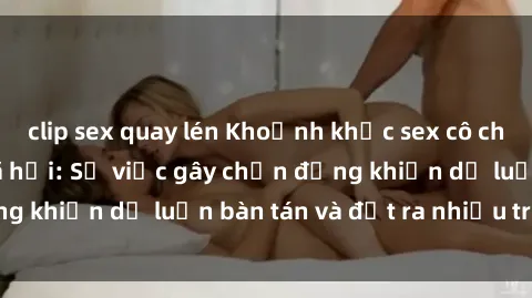 clip sex quay lén Khoảnh khắc sex cô cháu gây sốc trong xã hội: Sự việc gây chấn động khiến dư luận bàn tán và đặt ra nhiều tranh cãi.