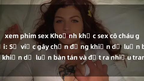xem phim sex Khoảnh khắc sex cô cháu gây sốc trong xã hội: Sự việc gây chấn động khiến dư luận bàn tán và đặt ra nhiều tranh cãi.