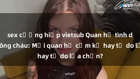 sex cưỡng hiếp vietsub Quan hệ tình dục giữa ông cháu: Mối quan hệ cấm kỵ hay tự do lựa chọn?